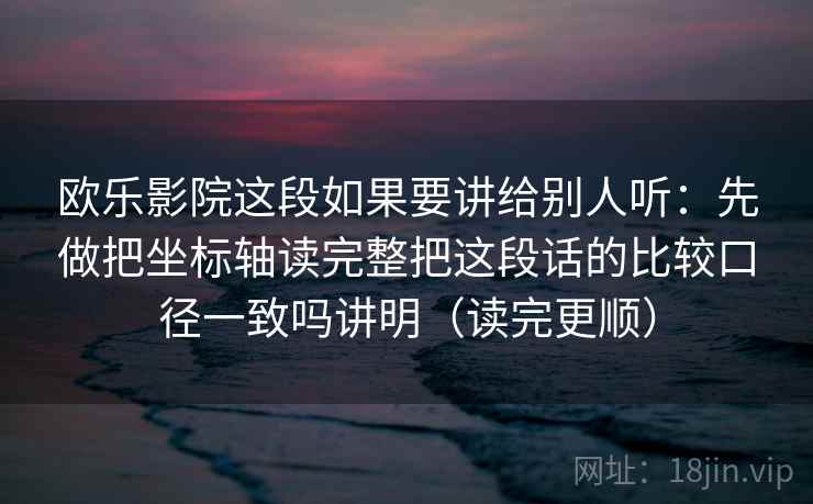 欧乐影院这段如果要讲给别人听：先做把坐标轴读完整把这段话的比较口径一致吗讲明（读完更顺）