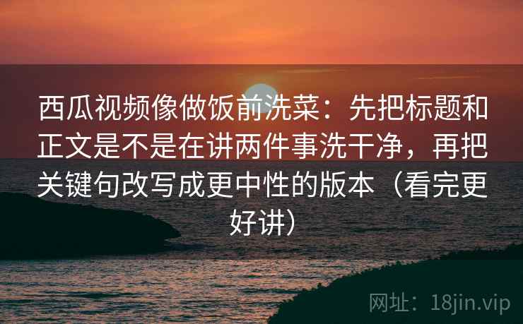 西瓜视频像做饭前洗菜：先把标题和正文是不是在讲两件事洗干净，再把关键句改写成更中性的版本（看完更好讲）