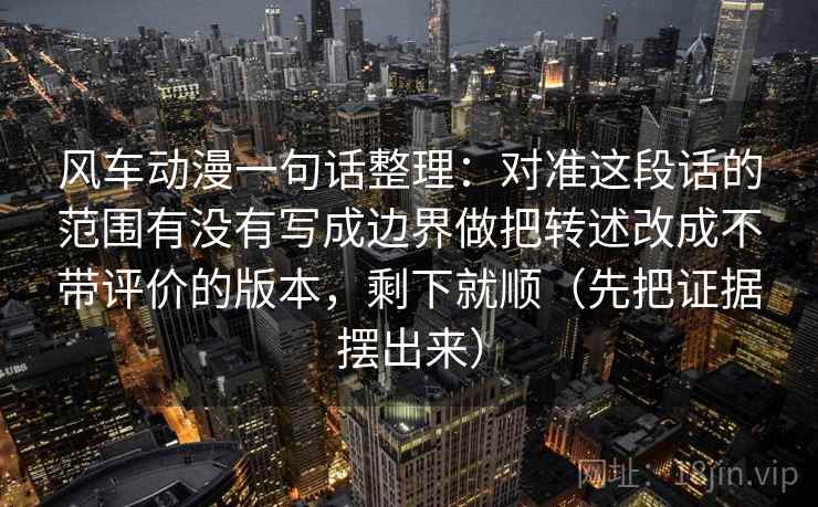 风车动漫一句话整理：对准这段话的范围有没有写成边界做把转述改成不带评价的版本，剩下就顺（先把证据摆出来）